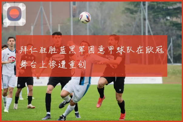 拜仁狂胜蓝黑军团意甲球队在欧冠舞台上惨遭重创